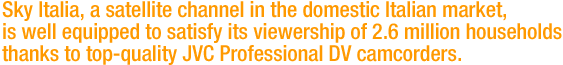 Sky Italia, a satellite channel in the domestic Italian market, is well equipped to satisfy its viewership of 2.6 million households thanks to top-quality JVC Professional DV camcorders. 
